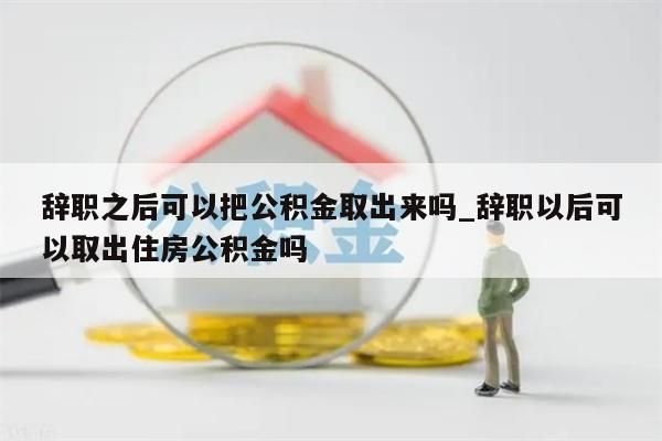 辞职之后可以把公积金取出来吗_辞职以后可以取出住房公积金吗